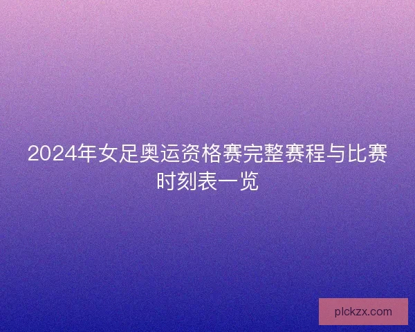 2024年女足奥运资格赛完整赛程与比赛时刻表一览
