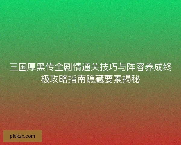 三国厚黑传全剧情通关技巧与阵容养成终极攻略指南隐藏要素揭秘