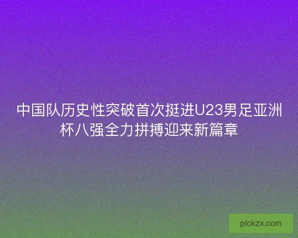 中国队历史性突破首次挺进U23男足亚洲杯八强全力拼搏迎来新篇章