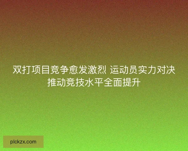 双打项目竞争愈发激烈 运动员实力对决推动竞技水平全面提升
