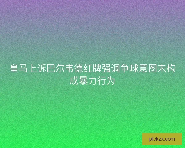 皇马上诉巴尔韦德红牌强调争球意图未构成暴力行为