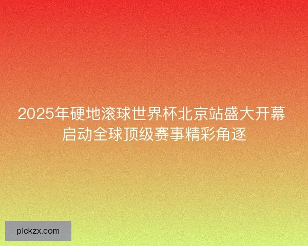 2025年硬地滚球世界杯北京站盛大开幕 启动全球顶级赛事精彩角逐