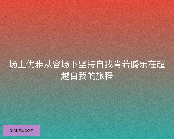场上优雅从容场下坚持自我肖若腾乐在超越自我的旅程