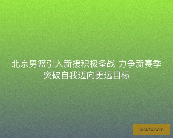 北京男篮引入新援积极备战 力争新赛季突破自我迈向更远目标