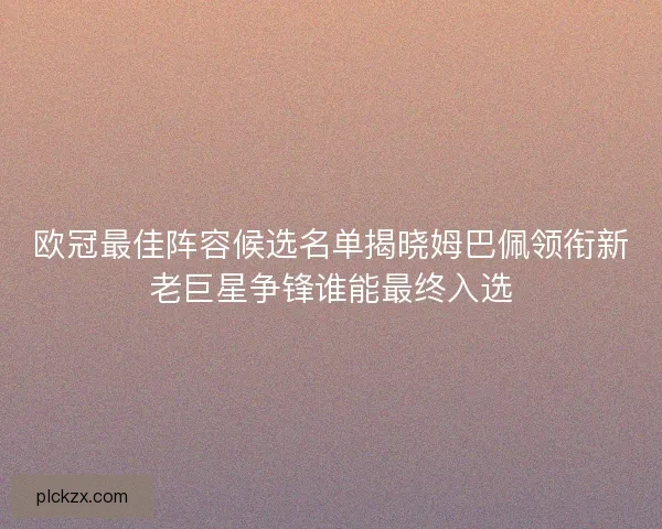 欧冠最佳阵容候选名单揭晓姆巴佩领衔新老巨星争锋谁能最终入选