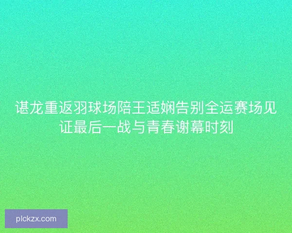 谌龙重返羽球场陪王适娴告别全运赛场见证最后一战与青春谢幕时刻