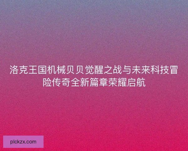 洛克王国机械贝贝觉醒之战与未来科技冒险传奇全新篇章荣耀启航