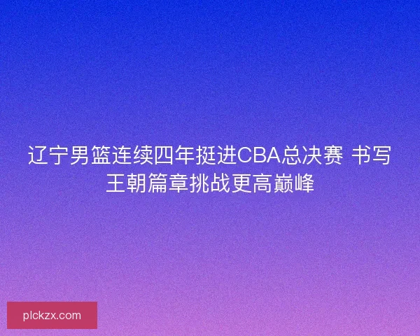 辽宁男篮连续四年挺进CBA总决赛 书写王朝篇章挑战更高巅峰