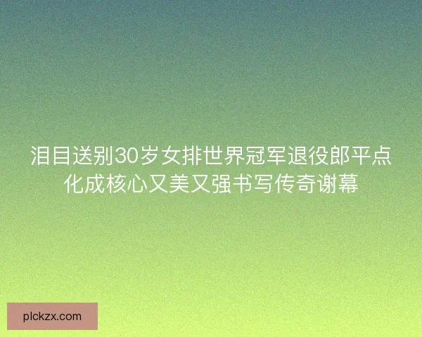泪目送别30岁女排世界冠军退役郎平点化成核心又美又强书写传奇谢幕