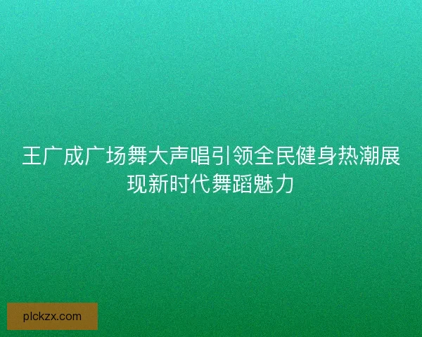 王广成广场舞大声唱引领全民健身热潮展现新时代舞蹈魅力