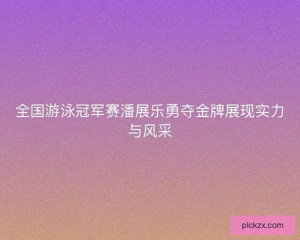 全国游泳冠军赛潘展乐勇夺金牌展现实力与风采