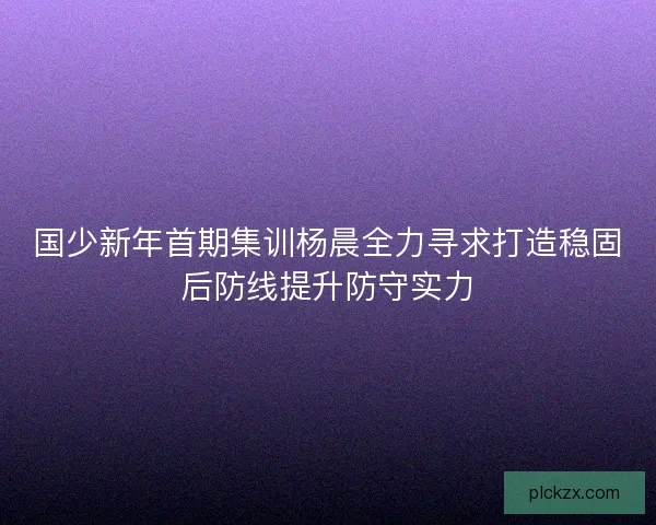 国少新年首期集训杨晨全力寻求打造稳固后防线提升防守实力