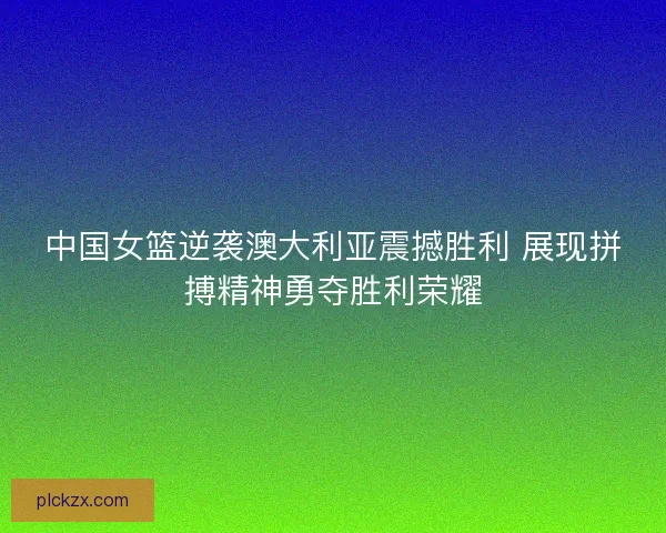 中国女篮逆袭澳大利亚震撼胜利 展现拼搏精神勇夺胜利荣耀