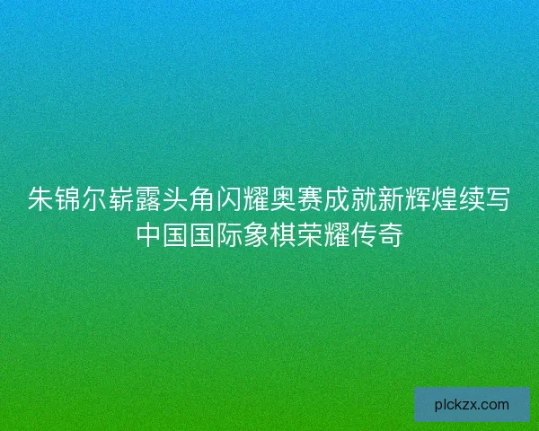 朱锦尔崭露头角闪耀奥赛成就新辉煌续写中国国际象棋荣耀传奇